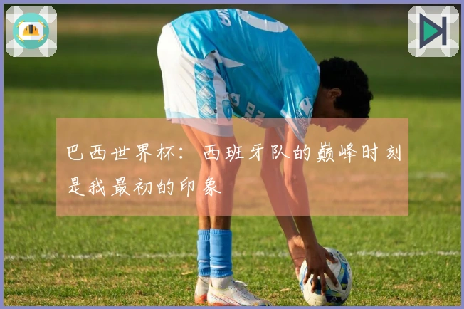 巴西世界杯:西班牙队的巅峰时刻是我最初的印象